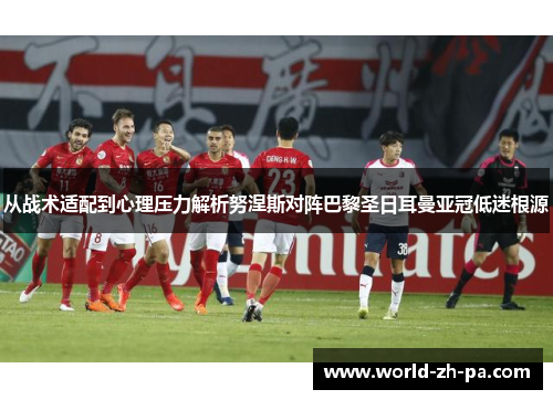 从战术适配到心理压力解析努涅斯对阵巴黎圣日耳曼亚冠低迷根源