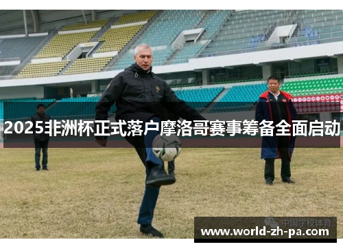 2025非洲杯正式落户摩洛哥赛事筹备全面启动 2025非洲杯正式落户摩洛哥赛事筹备全面启动