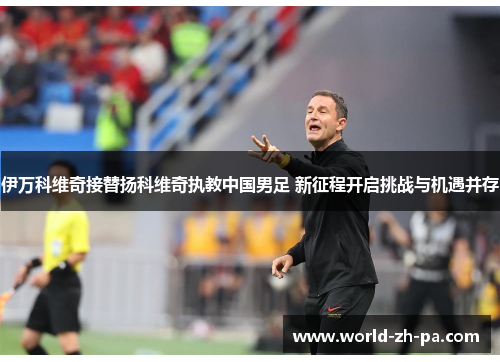 伊万科维奇接替扬科维奇执教中国男足 新征程开启挑战与机遇并存 伊万科维奇接替扬科维奇执教中国男足 新征程开启挑战与机遇并存