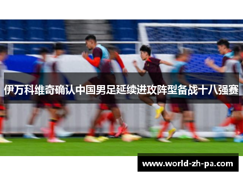 伊万科维奇确认中国男足延续进攻阵型备战十八强赛 伊万科维奇确认中国男足延续进攻阵型备战十八强赛